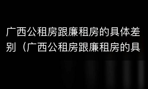 广西公租房跟廉租房的具体差别（广西公租房跟廉租房的具体差别是什么）
