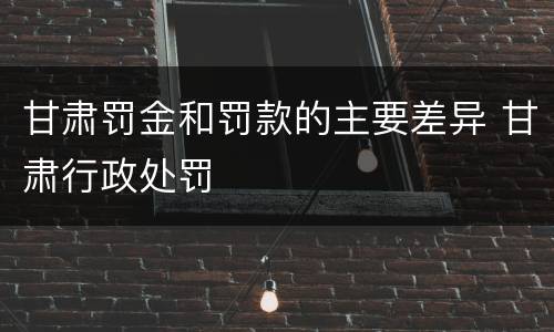甘肃罚金和罚款的主要差异 甘肃行政处罚