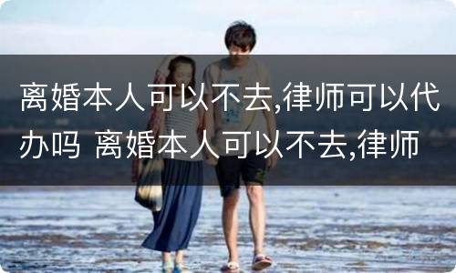 离婚本人可以不去,律师可以代办吗 离婚本人可以不去,律师可以代办吗