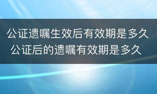 公证遗嘱生效后有效期是多久 公证后的遗嘱有效期是多久