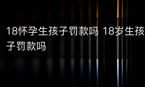 18怀孕生孩子罚款吗 18岁生孩子罚款吗