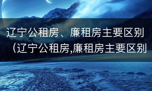 辽宁公租房、廉租房主要区别（辽宁公租房,廉租房主要区别在哪）