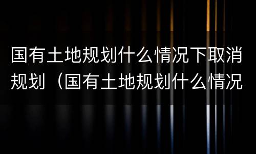 国有土地规划什么情况下取消规划（国有土地规划什么情况下取消规划许可证）