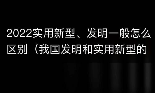2022实用新型、发明一般怎么区别（我国发明和实用新型的标准）