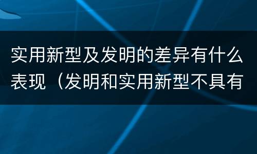 实用新型及发明的差异有什么表现（发明和实用新型不具有什么特性）