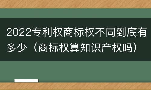 2022专利权商标权不同到底有多少（商标权算知识产权吗）