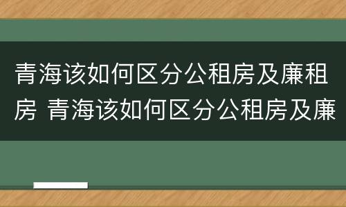 青海该如何区分公租房及廉租房 青海该如何区分公租房及廉租房呢
