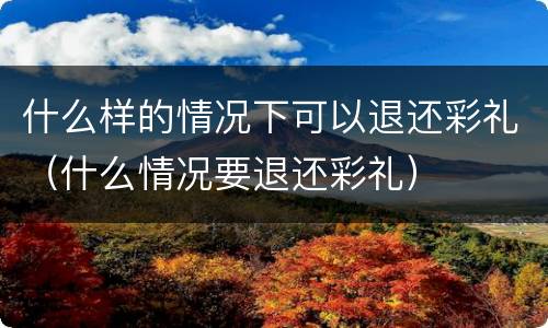 什么样的情况下可以退还彩礼（什么情况要退还彩礼）