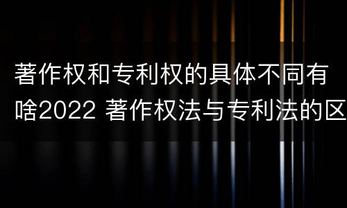 著作权和专利权的具体不同有啥2022 著作权法与专利法的区别