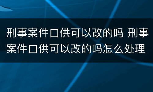 刑事案件口供可以改的吗 刑事案件口供可以改的吗怎么处理