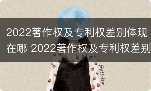 2022著作权及专利权差别体现在哪 2022著作权及专利权差别体现在哪方面