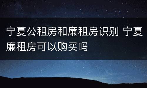 宁夏公租房和廉租房识别 宁夏廉租房可以购买吗
