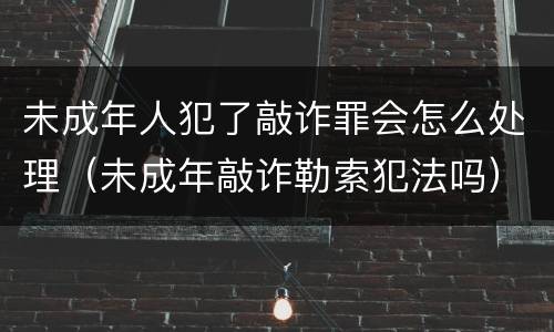 未成年人犯了敲诈罪会怎么处理（未成年敲诈勒索犯法吗）