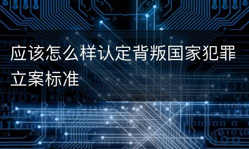 应该怎么样认定背叛国家犯罪立案标准