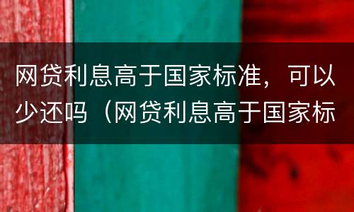 网贷利息高于国家标准，可以少还吗（网贷利息高于国家标准,可以少还吗知乎）