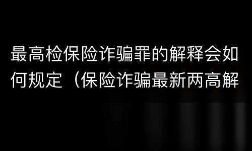 最高检保险诈骗罪的解释会如何规定（保险诈骗最新两高解释）