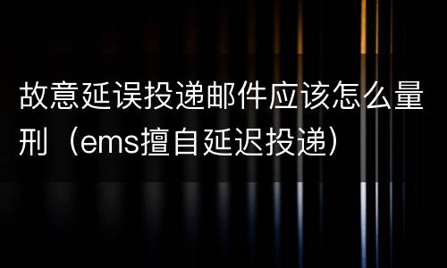 故意延误投递邮件应该怎么量刑（ems擅自延迟投递）
