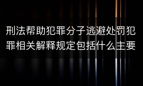 刑法帮助犯罪分子逃避处罚犯罪相关解释规定包括什么主要内容