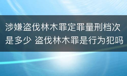 涉嫌盗伐林木罪定罪量刑档次是多少 盗伐林木罪是行为犯吗