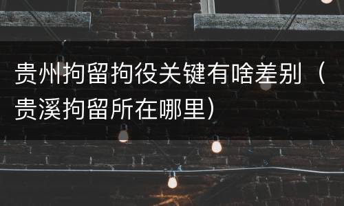 贵州拘留拘役关键有啥差别（贵溪拘留所在哪里）