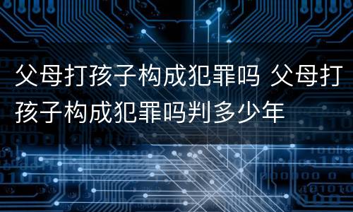 父母打孩子构成犯罪吗 父母打孩子构成犯罪吗判多少年