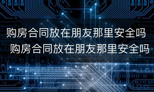 购房合同放在朋友那里安全吗 购房合同放在朋友那里安全吗