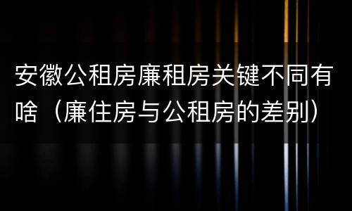 安徽公租房廉租房关键不同有啥（廉住房与公租房的差别）