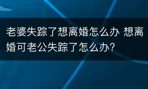 老婆失踪了想离婚怎么办 想离婚可老公失踪了怎么办?