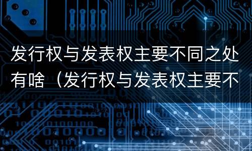 发行权与发表权主要不同之处有啥（发行权与发表权主要不同之处有啥特点）