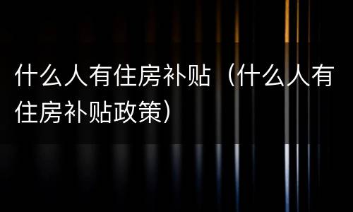 什么人有住房补贴（什么人有住房补贴政策）