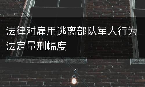 法律对雇用逃离部队军人行为法定量刑幅度