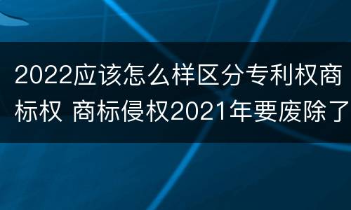 2022应该怎么样区分专利权商标权 商标侵权2021年要废除了吗