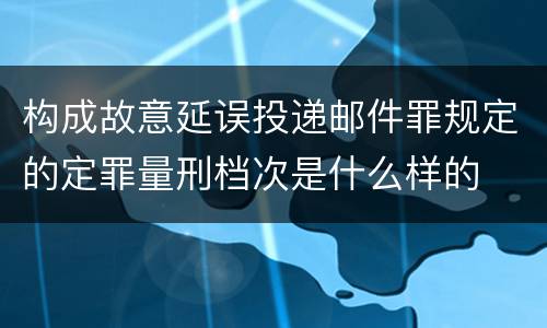 构成故意延误投递邮件罪规定的定罪量刑档次是什么样的
