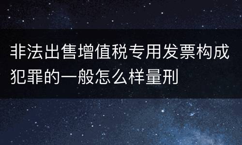 非法出售增值税专用发票构成犯罪的一般怎么样量刑