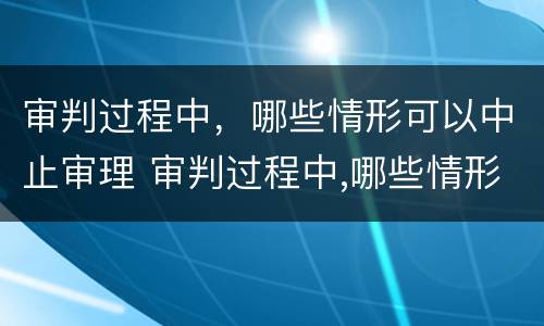 审判过程中，哪些情形可以中止审理 审判过程中,哪些情形可以中止审理案件