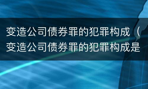 变造公司债券罪的犯罪构成（变造公司债券罪的犯罪构成是）