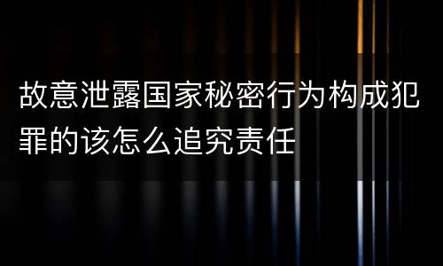 故意泄露国家秘密行为构成犯罪的该怎么追究责任
