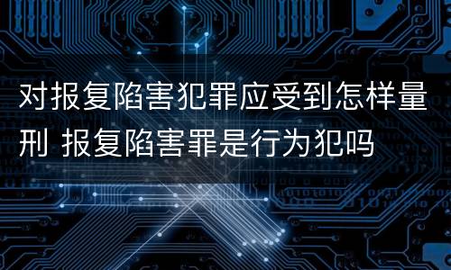 对报复陷害犯罪应受到怎样量刑 报复陷害罪是行为犯吗