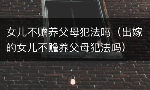 女儿不赡养父母犯法吗（出嫁的女儿不赡养父母犯法吗）