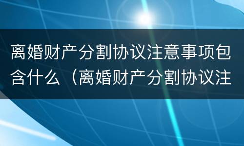 离婚财产分割协议注意事项包含什么（离婚财产分割协议注意事项包含什么内容）