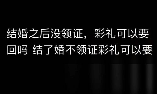 结婚之后没领证，彩礼可以要回吗 结了婚不领证彩礼可以要回来吗?