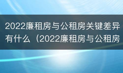2022廉租房与公租房关键差异有什么（2022廉租房与公租房关键差异有什么问题）