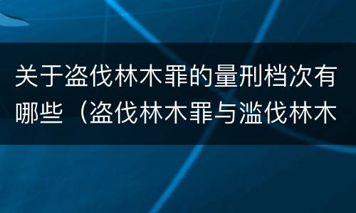 关于盗伐林木罪的量刑档次有哪些（盗伐林木罪与滥伐林木罪以及盗窃罪的区别）
