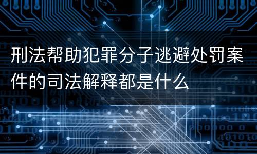 刑法帮助犯罪分子逃避处罚案件的司法解释都是什么