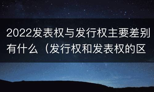 2022发表权与发行权主要差别有什么（发行权和发表权的区别）