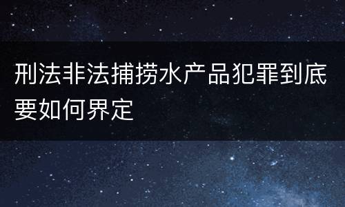 刑法非法捕捞水产品犯罪到底要如何界定
