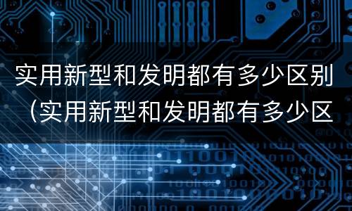 实用新型和发明都有多少区别（实用新型和发明都有多少区别呢）