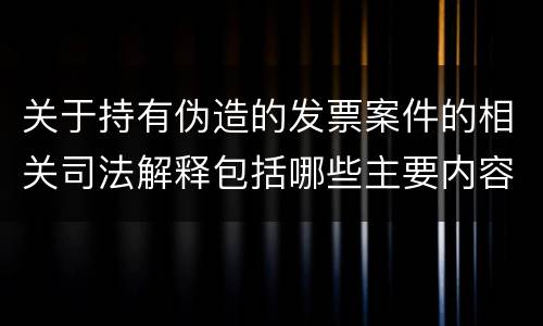 关于持有伪造的发票案件的相关司法解释包括哪些主要内容