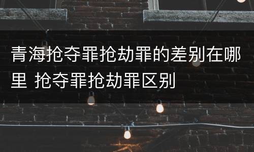 青海抢夺罪抢劫罪的差别在哪里 抢夺罪抢劫罪区别
