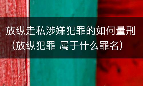 放纵走私涉嫌犯罪的如何量刑（放纵犯罪 属于什么罪名）